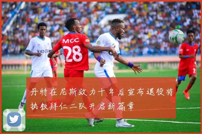 丹特在尼斯效力十年后宣布退役将执教拜仁二队开启新篇章