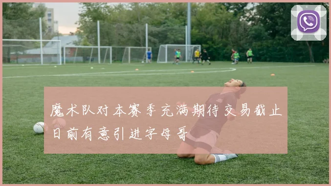 魔术队对本赛季充满期待交易截止日前有意引进字母哥