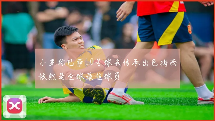 小罗称巴萨10号球衣传承出色梅西依然是全球最佳球员