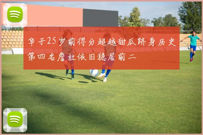华子25岁前得分超越甜瓜跻身历史第四名詹杜依旧稳居前二