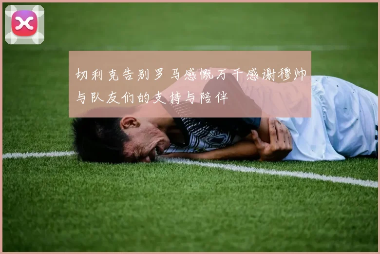 切利克告别罗马感慨万千感谢穆帅与队友们的支持与陪伴
