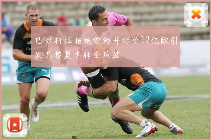 巴尔科拉拒绝续约并标价12亿欧引发巴黎夏季转会风波