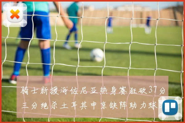 骑士新援海佐尼亚热身赛狂砍37分三分绝杀土耳其申京缺阵助力球队表现