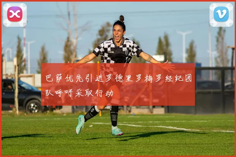 巴萨优先引进罗德里罗梅罗经纪团队呼吁采取行动